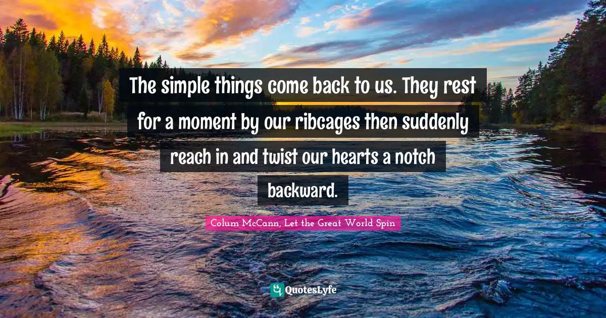 The simple things come back to us. They rest for a moment by our ribcages then suddenly reach in and twist our hearts a notch backward.