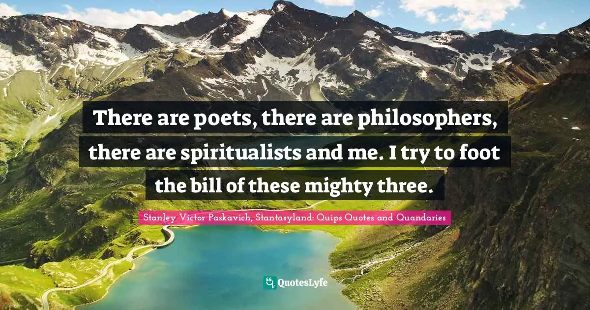 There are poets, there are philosophers, there are spiritualists and me. I try to foot the bill of these mighty three.