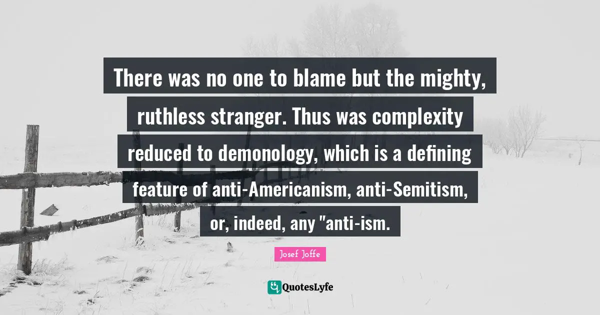 There was no one to blame but the mighty, ruthless stranger. Thus was complexity reduced to demonology, which is a defining feature of anti-Americanism, anti-Semitism, or, indeed, any "anti-ism.