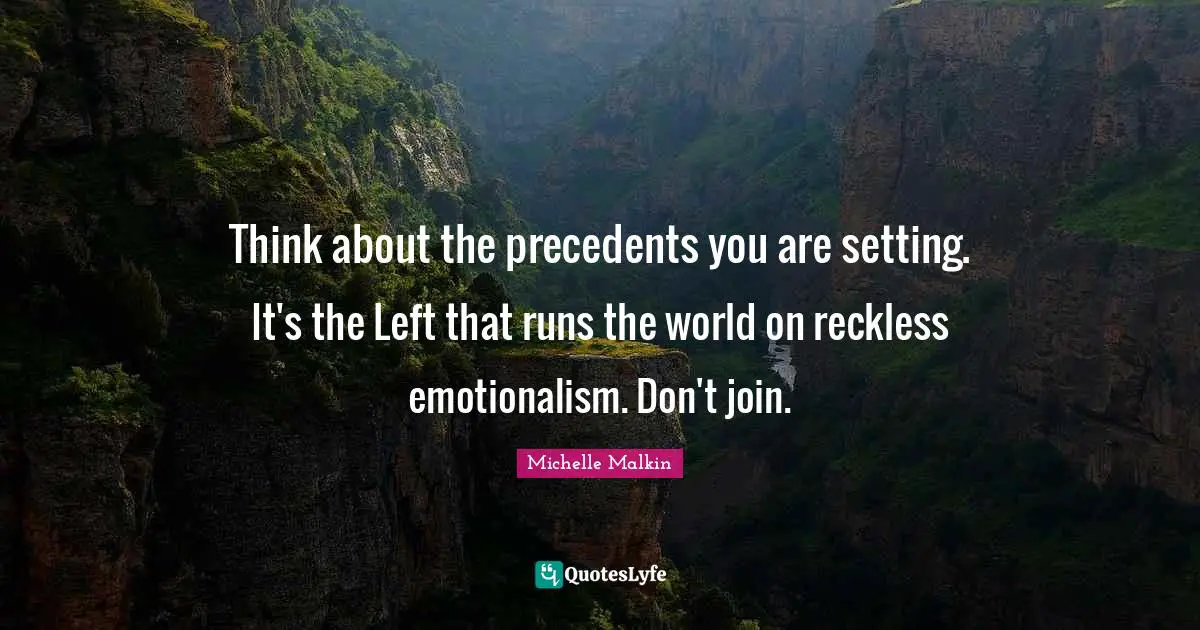 Think about the precedents you are setting. It's the Left that runs the world on reckless emotionalism. Don't join.
