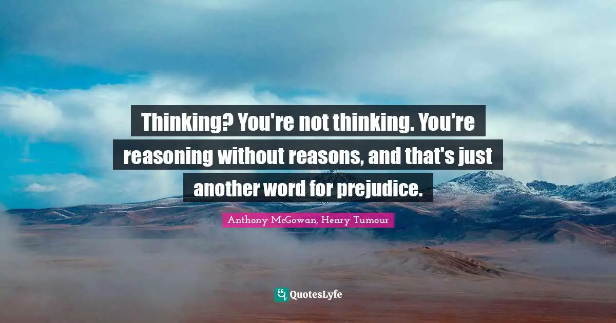 Thinking? You're not thinking. You're reasoning without reasons, and that's just another word for prejudice.