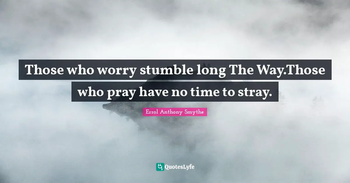 Those who worry stumble long The Way.Those who pray have no time to stray.