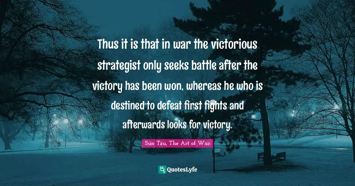 Thus it is that in war the victorious strategist only seeks battle after the victory has been won, whereas he who is destined to defeat first fights and afterwards looks for victory.