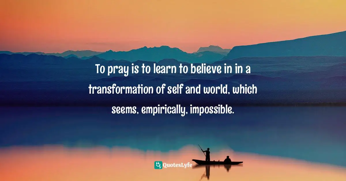 To pray is to learn to believe in in a transformation of self and world, which seems, empirically, impossible.