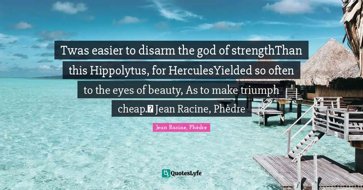 Jean Racine Quotes: "Twas easier to disarm the god of strengthThan this Hippolytus, for HerculesYielded so often to the eyes of beauty, As to make triumph cheap.― Jean Racine, Phèdre"
