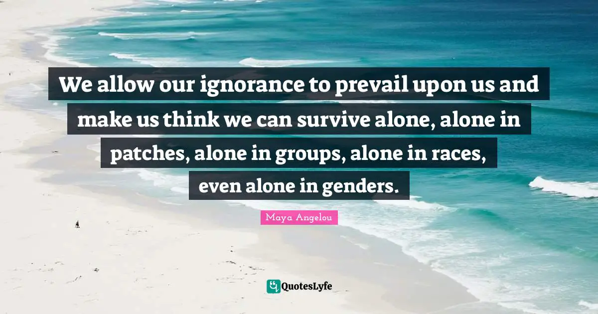 We allow our ignorance to prevail upon us and make us think we can survive alone, alone in patches, alone in groups, alone in races, even alone in genders.