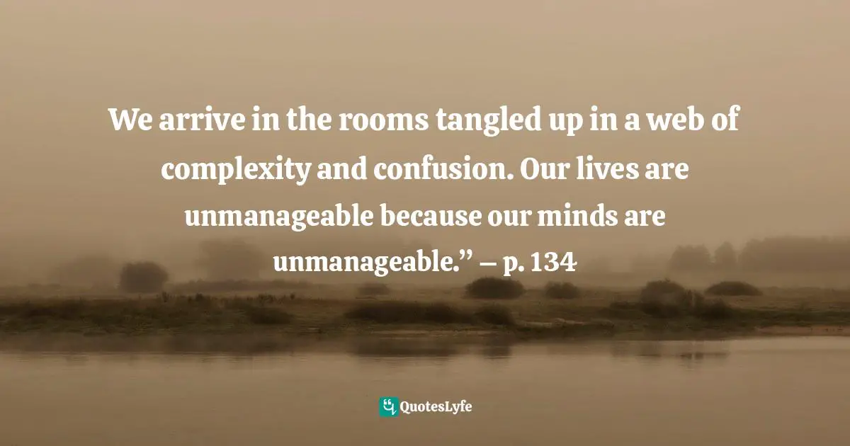 Ray A., Practice These Principles: Living The Spiritual Disciplines And Virtues In 12-Step Recovery To Achieve Spiritual Growth, Character Development, And Emotional Sobriety Quotes: "We arrive in the rooms tangled up in a web of complexity and confusion. Our lives are unmanageable because our minds are unmanageable.” – p. 134"