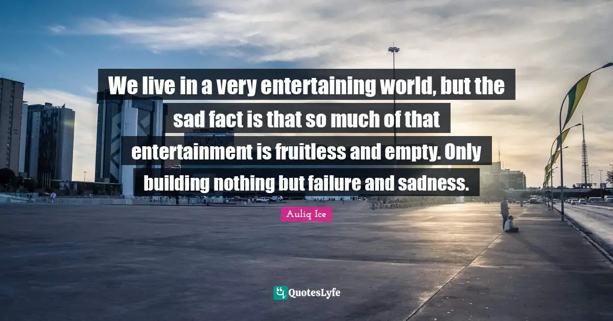 We live in a very entertaining world, but the sad fact is that so much of that entertainment is fruitless and empty. Only building nothing but failure and sadness.