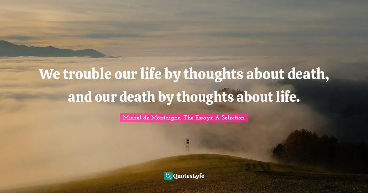 Michel De Montaigne, The Essays: A Selection Quotes: "We trouble our life by thoughts about death, and our death by thoughts about life."