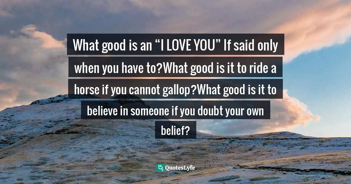 What good is an “I LOVE YOU” If said only when you have to?What good is it to ride a horse if you cannot gallop?What good is it to believe in someone if you doubt your own belief?