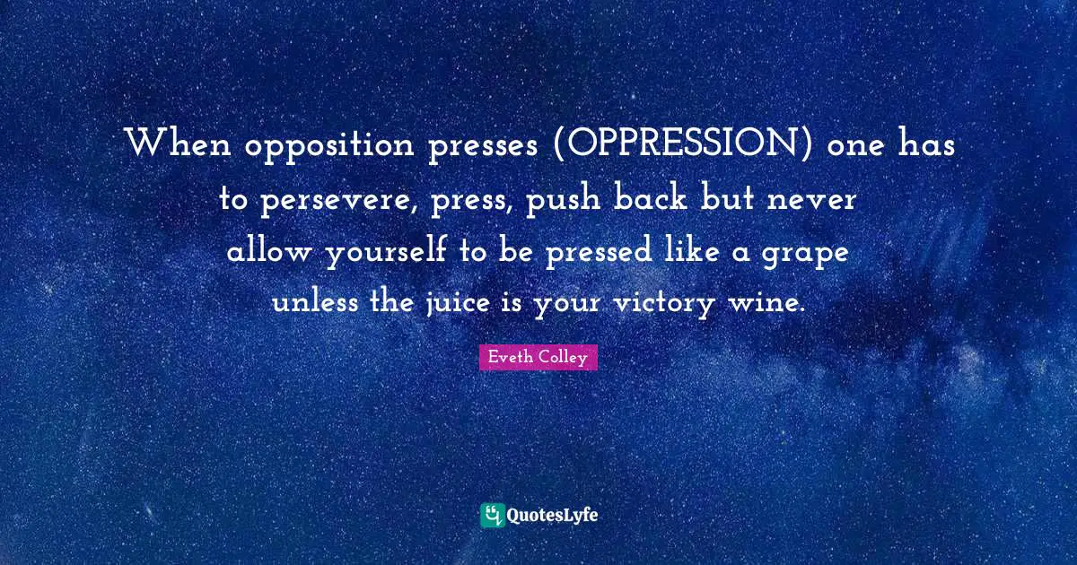 When opposition presses (OPPRESSION) one has to persevere, press, push back but never allow yourself to be pressed like a grape unless the juice is your victory wine.