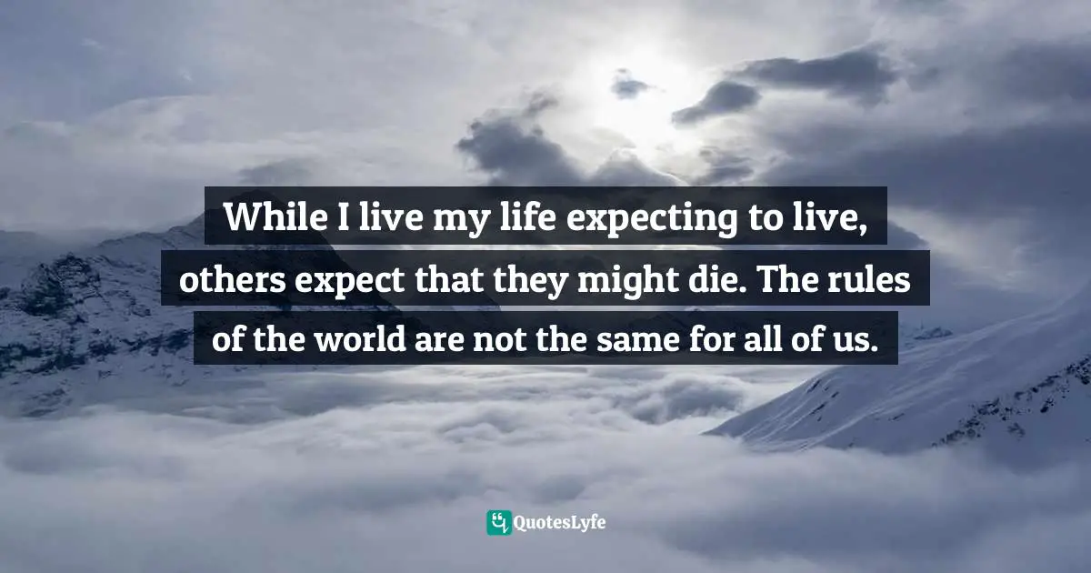 While I live my life expecting to live, others expect that they might die. The rules of the world are not the same for all of us.