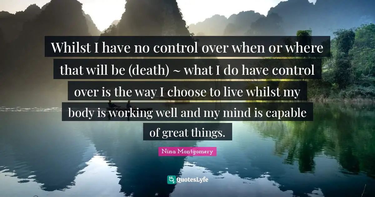 Whilst I have no control over when or where that will be (death) ~ what I do have control over is the way I choose to live whilst my body is working well and my mind is capable of great things.