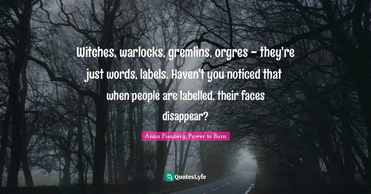 Witches, warlocks, gremlins, orgres - they're just words, labels. Haven't you noticed that when people are labelled, their faces disappear?