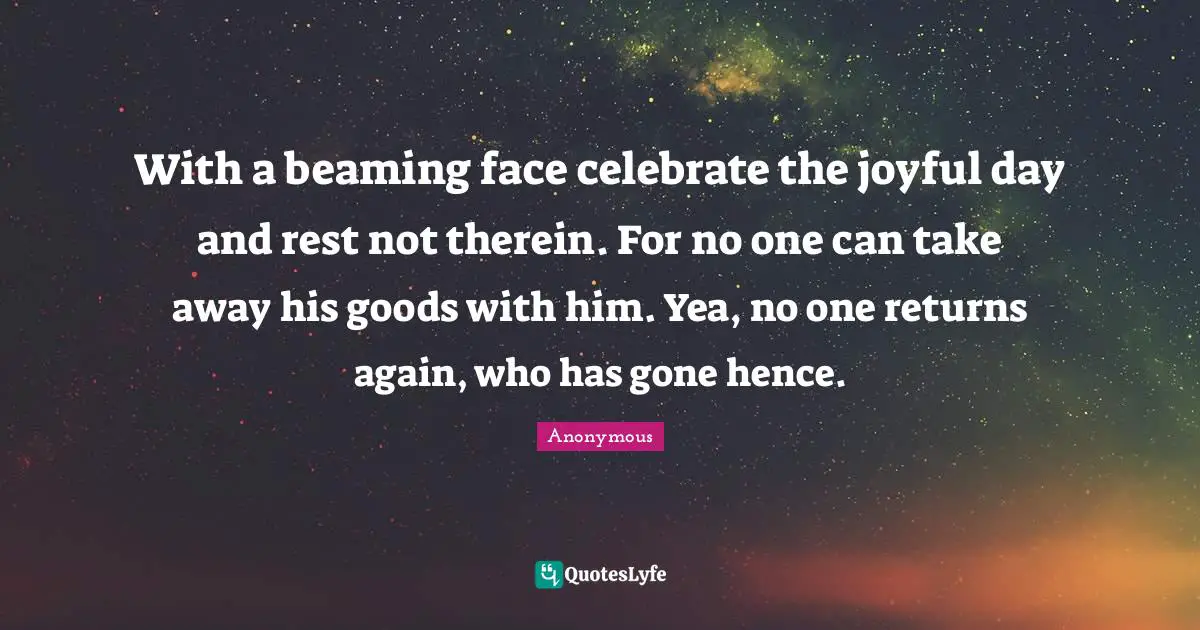 With a beaming face celebrate the joyful day and rest not therein. For no one can take away his goods with him. Yea, no one returns again, who has gone hence.