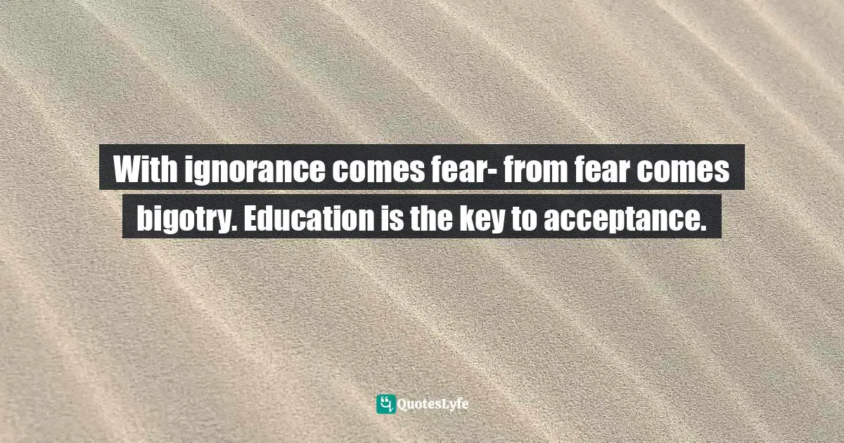 With ignorance comes fear- from fear comes bigotry. Education is the key to acceptance.