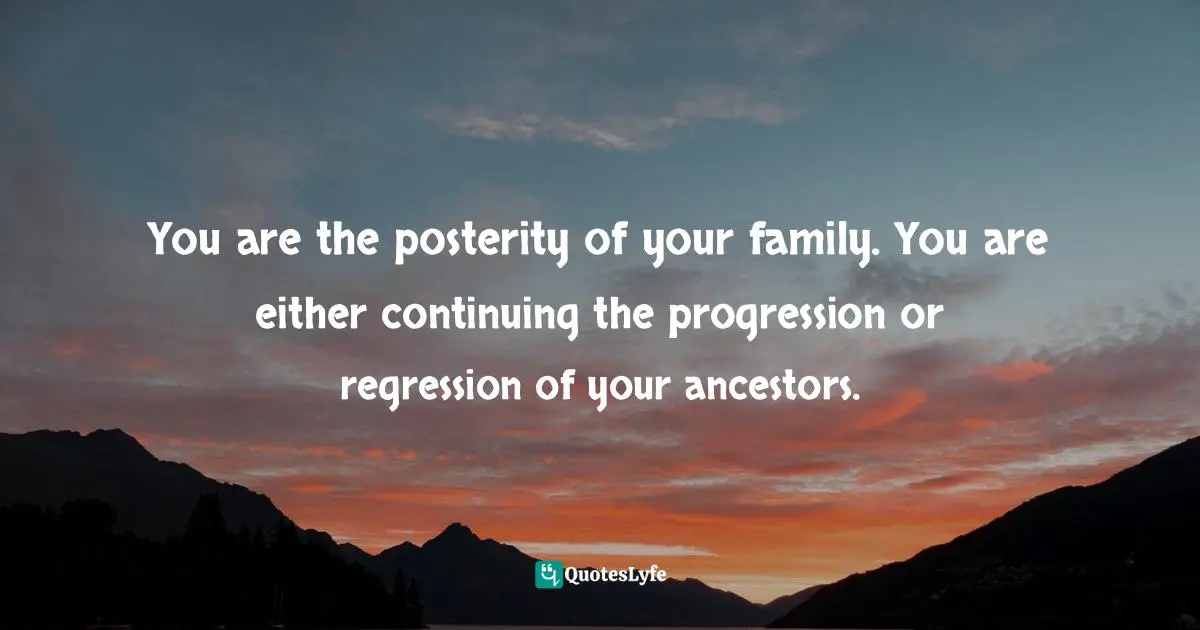You are the posterity of your family. You are either continuing the progression or regression of your ancestors.