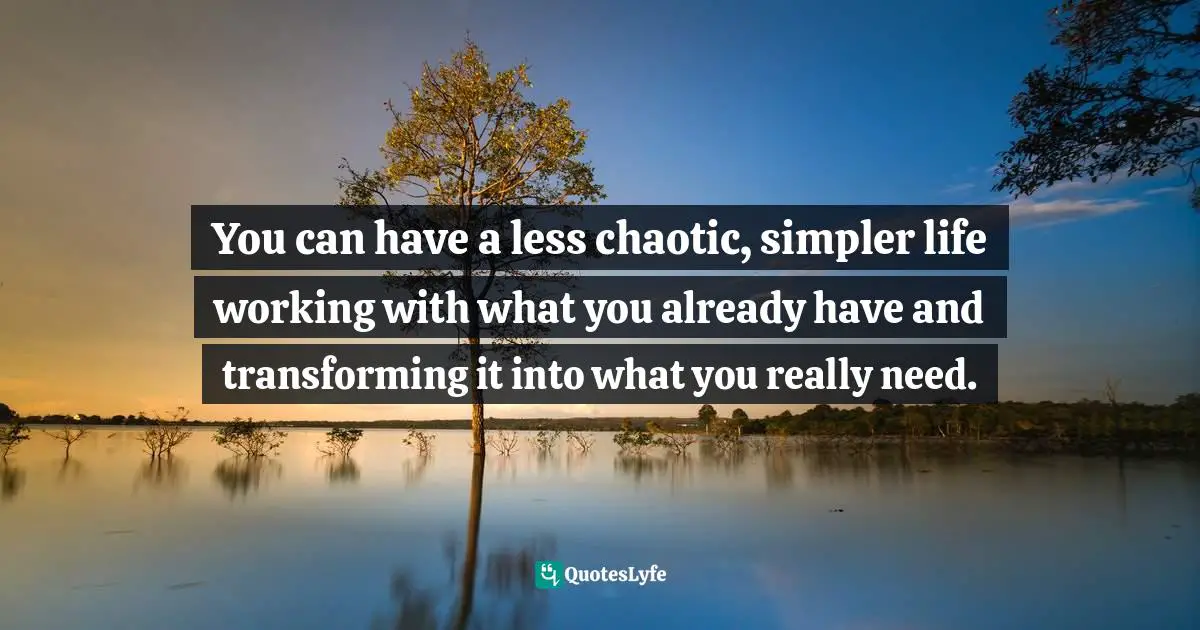 You can have a less chaotic, simpler life working with what you already have and transforming it into what you really need.
