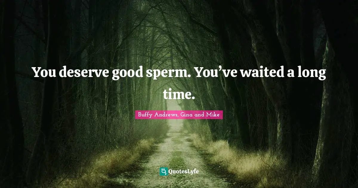 You deserve good sperm. You’ve waited a long time.