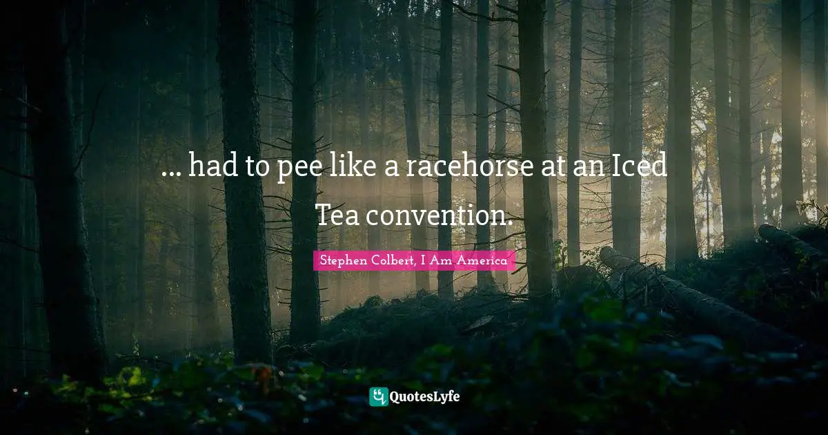 ... had to pee like a racehorse at an Iced Tea convention.