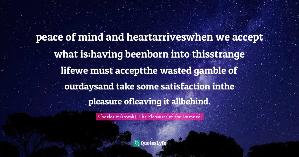 peace of mind and heartarriveswhen we accept what is:having beenborn into thisstrange lifewe must acceptthe wasted gamble of ourdaysand take some satisfaction inthe pleasure ofleaving it allbehind.
