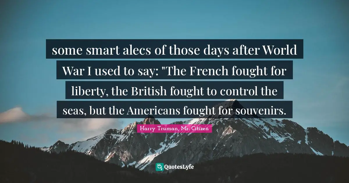some smart alecs of those days after World War I used to say: "The French fought for liberty, the British fought to control the seas, but the Americans fought for souvenirs.