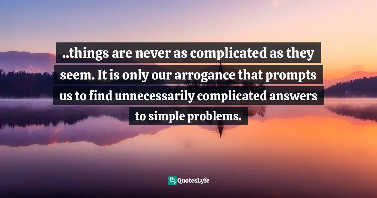..things are never as complicated as they seem. It is only our arrogance that prompts us to find unnecessarily complicated answers to simple problems.