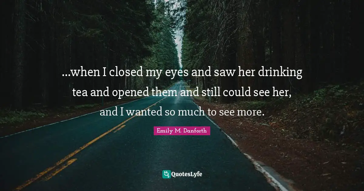...when I closed my eyes and saw her drinking tea and opened them and still could see her, and I wanted so much to see more.