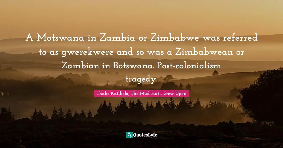 A Motswana in Zambia or Zimbabwe was referred to as gwerekwere and so was a Zimbabwean or Zambian in Botswana. Post-colonialism tragedy.