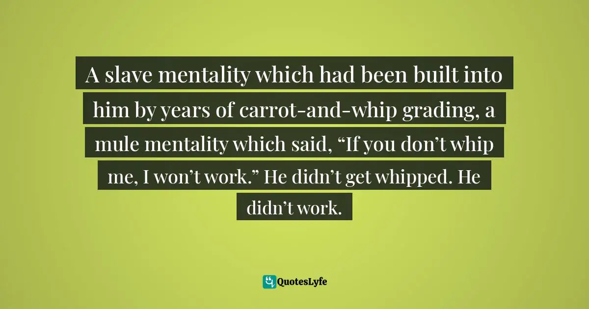 A slave mentality which had been built into him by years of carrot-and-whip grading, a mule mentality which said, “If you don’t whip me, I won’t work.” He didn’t get whipped. He didn’t work.