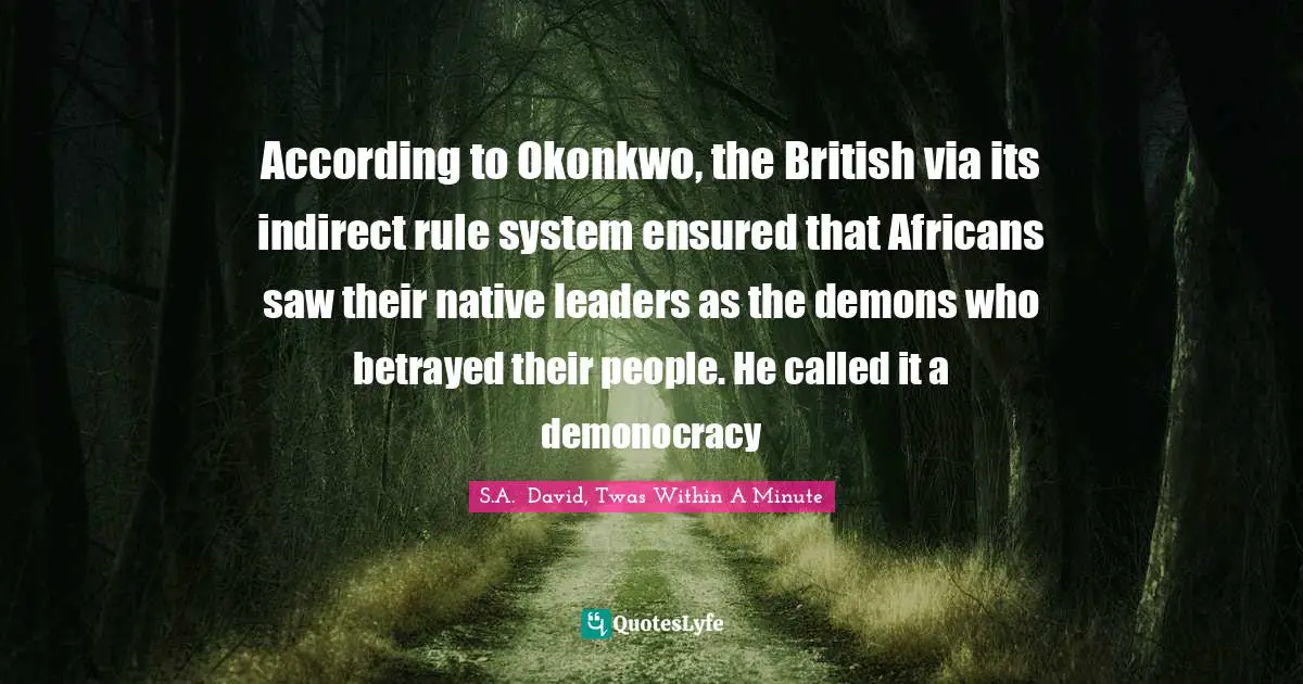 According to Okonkwo, the British via its indirect rule system ensured that Africans saw their native leaders as the demons who betrayed their people. He called it a demonocracy
