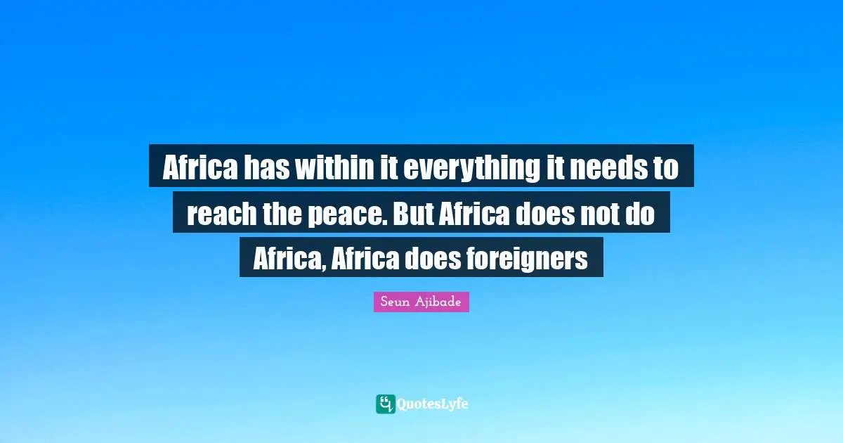 Africa has within it everything it needs to reach the peace. But Africa does not do Africa, Africa does foreigners