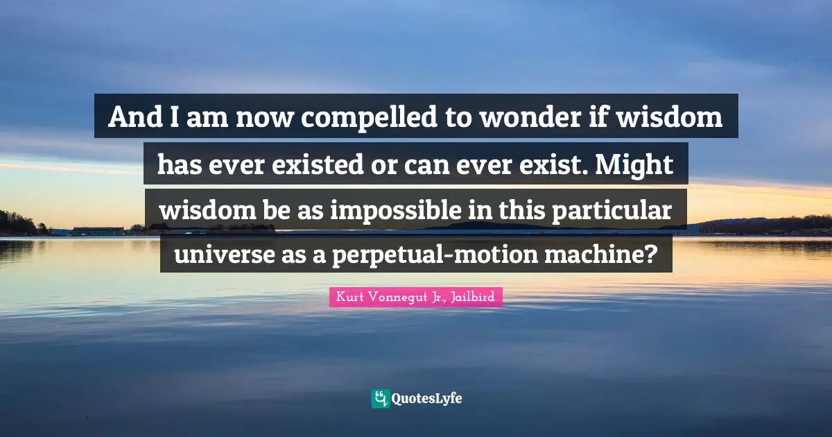 And I am now compelled to wonder if wisdom has ever existed or can ever exist. Might wisdom be as impossible in this particular universe as a perpetual-motion machine?