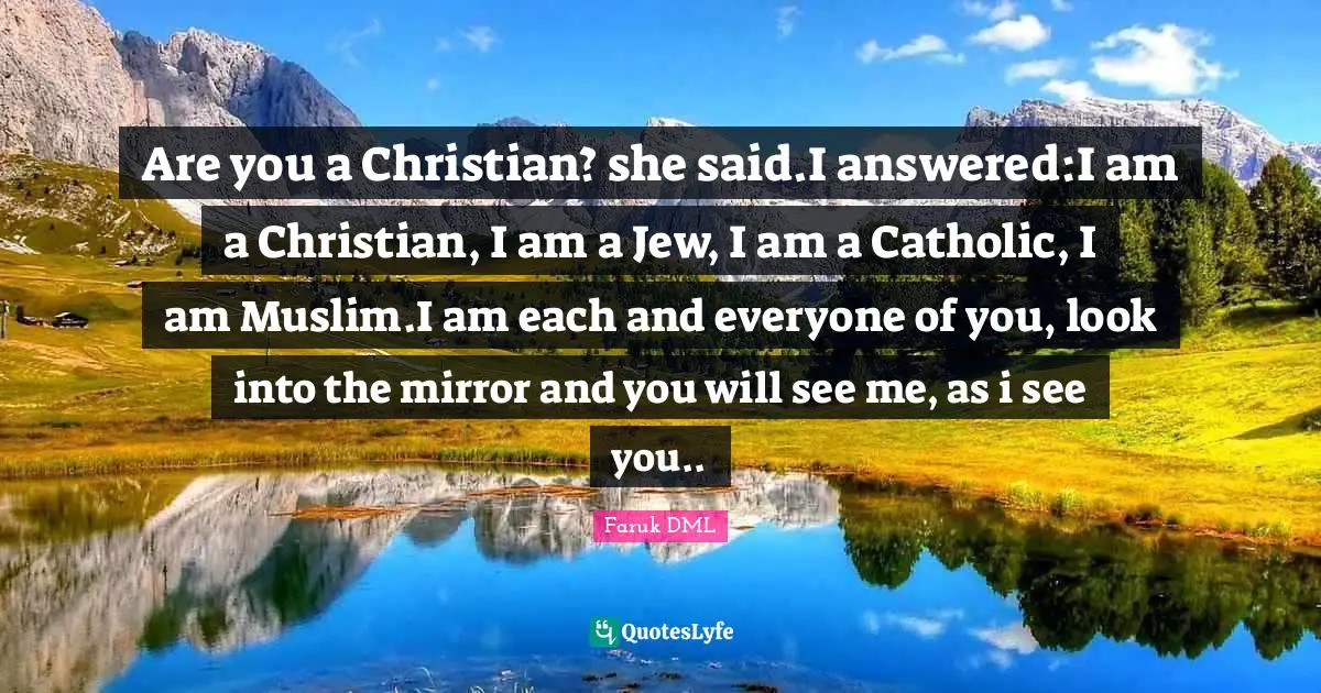 Are you a Christian? she said.I answered:I am a Christian, I am a Jew, I am a Catholic, I am Muslim.I am each and everyone of you, look into the mirror and you will see me, as i see you..