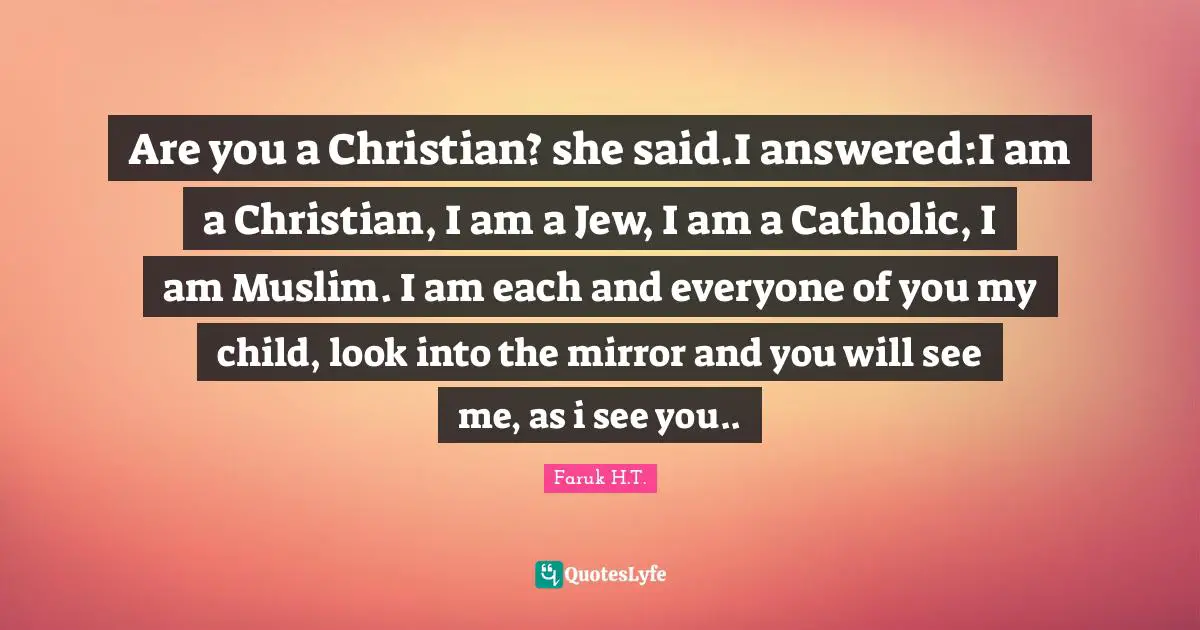Are you a Christian? she said.I answered:I am a Christian, I am a Jew, I am a Catholic, I am Muslim. I am each and everyone of you my child, look into the mirror and you will see me, as i see you..