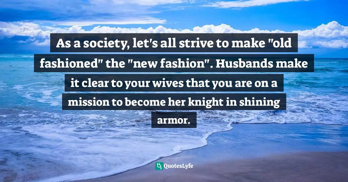 As a society, let's all strive to make "old fashioned" the "new fashion". Husbands make it clear to your wives that you are on a mission to become her knight in shining armor.