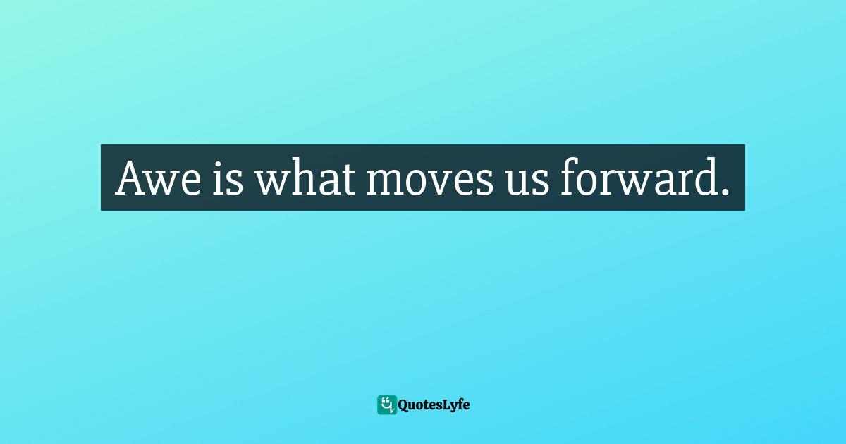 Awe is what moves us forward.