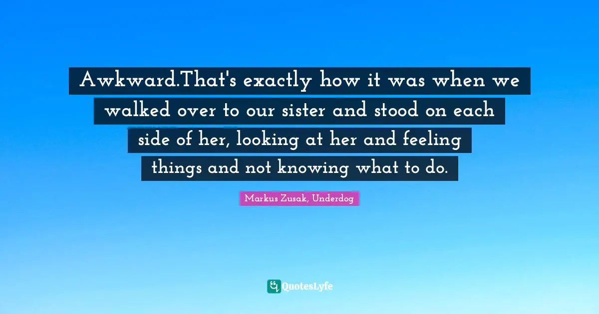 Markus Zusak, Underdog Quotes: Awkward.That's exactly how it was when we walked over to our sister and stood on each side of her, looking at her and feeling things and not knowing what to do.