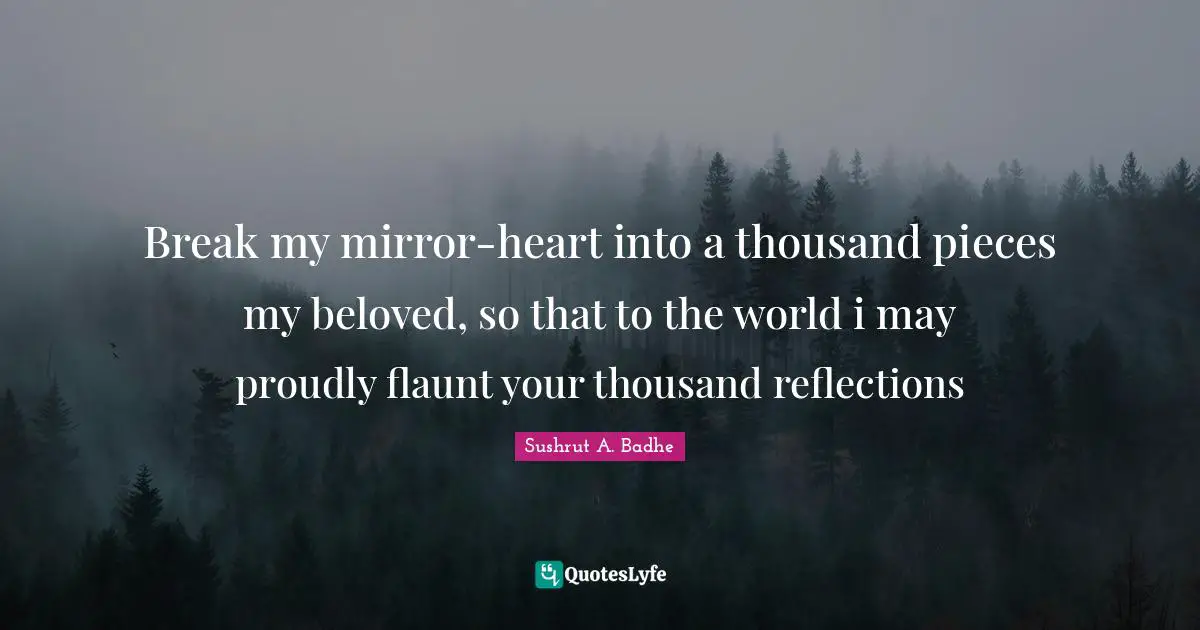 Break my mirror-heart into a thousand pieces my beloved, so that to the world i may proudly flaunt your thousand reflections