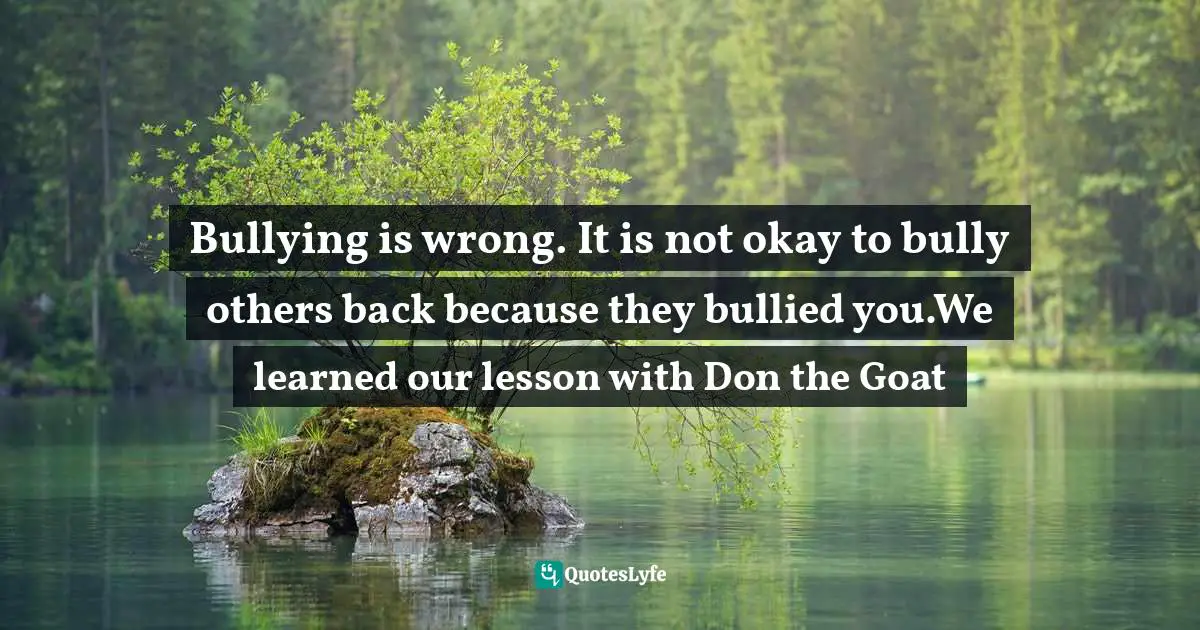 Bullying is wrong. It is not okay to bully others back because they bullied you.We learned our lesson with Don the Goat