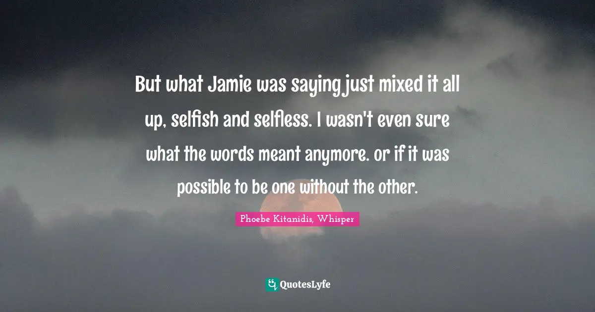 But what Jamie was saying just mixed it all up, selfish and selfless. I wasn't even sure what the words meant anymore. or if it was possible to be one without the other.