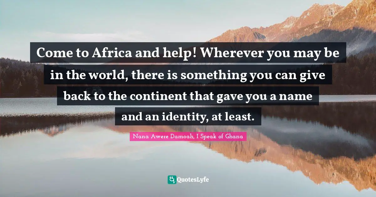 Come to Africa and help! Wherever you may be in the world, there is something you can give back to the continent that gave you a name and an identity, at least.