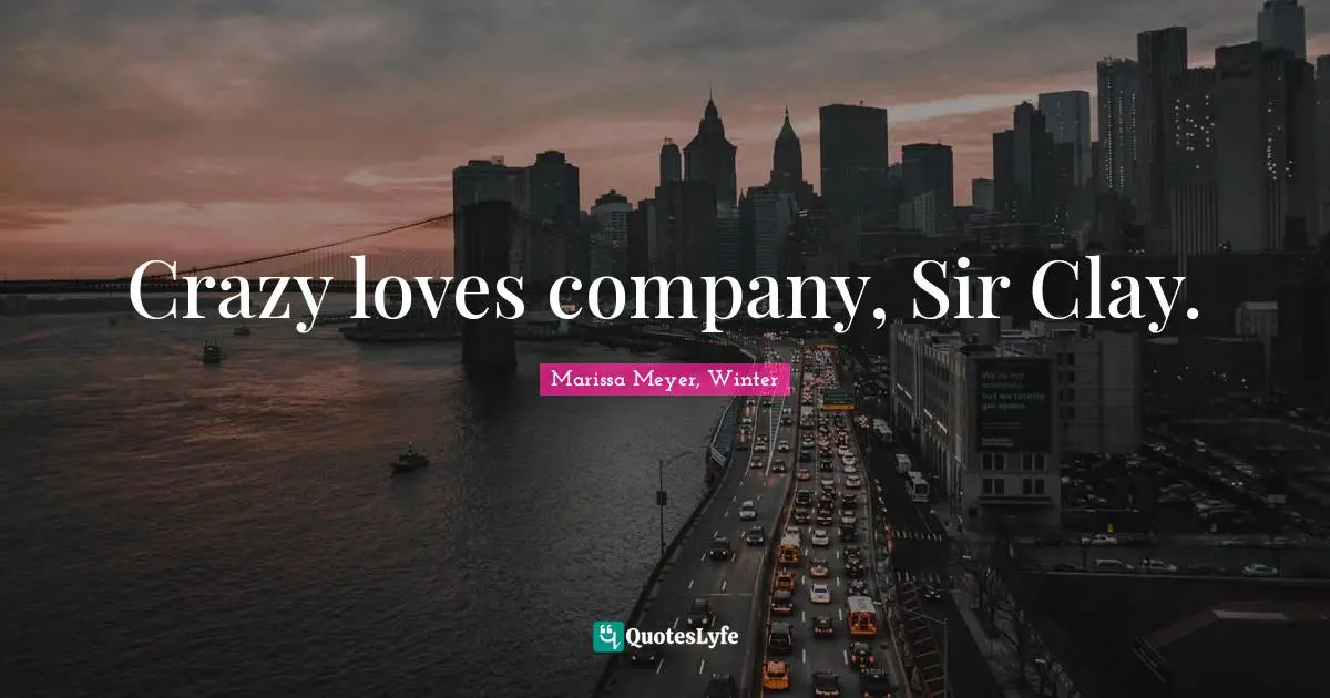 Crazy loves company, Sir Clay.