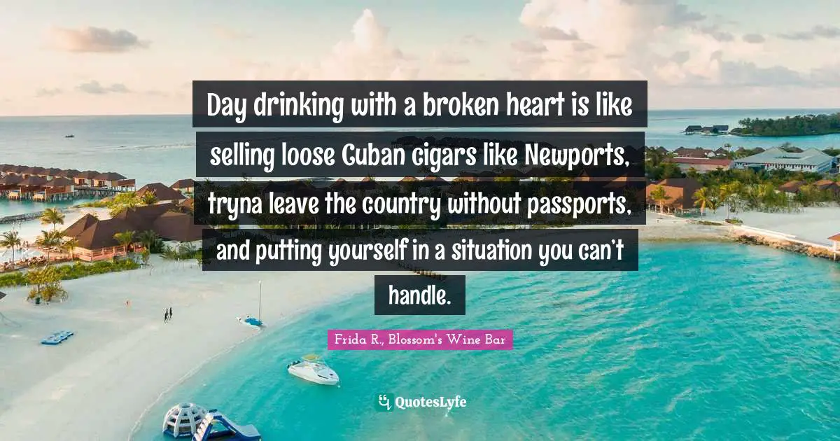 Day drinking with a broken heart is like selling loose Cuban cigars like Newports, tryna leave the country without passports, and putting yourself in a situation you can’t handle.
