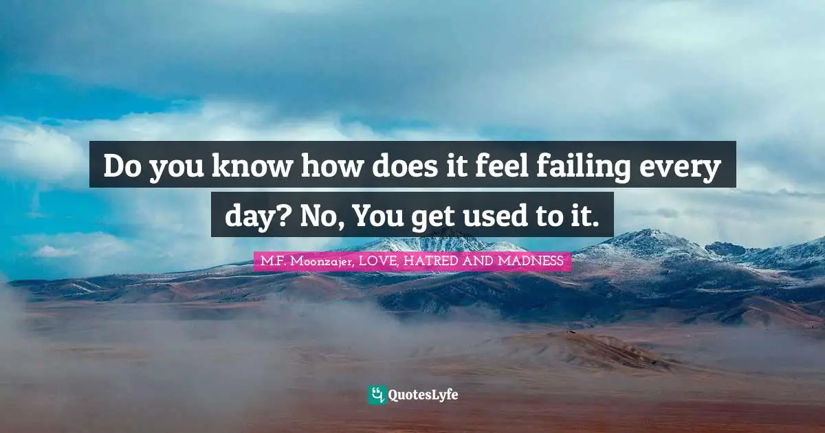 Do you know how does it feel failing every day? No, You get used to it.