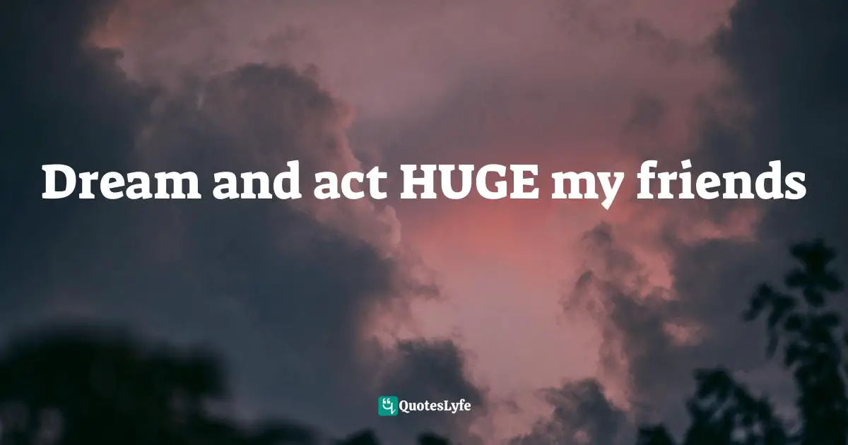 Dream and act HUGE my friends