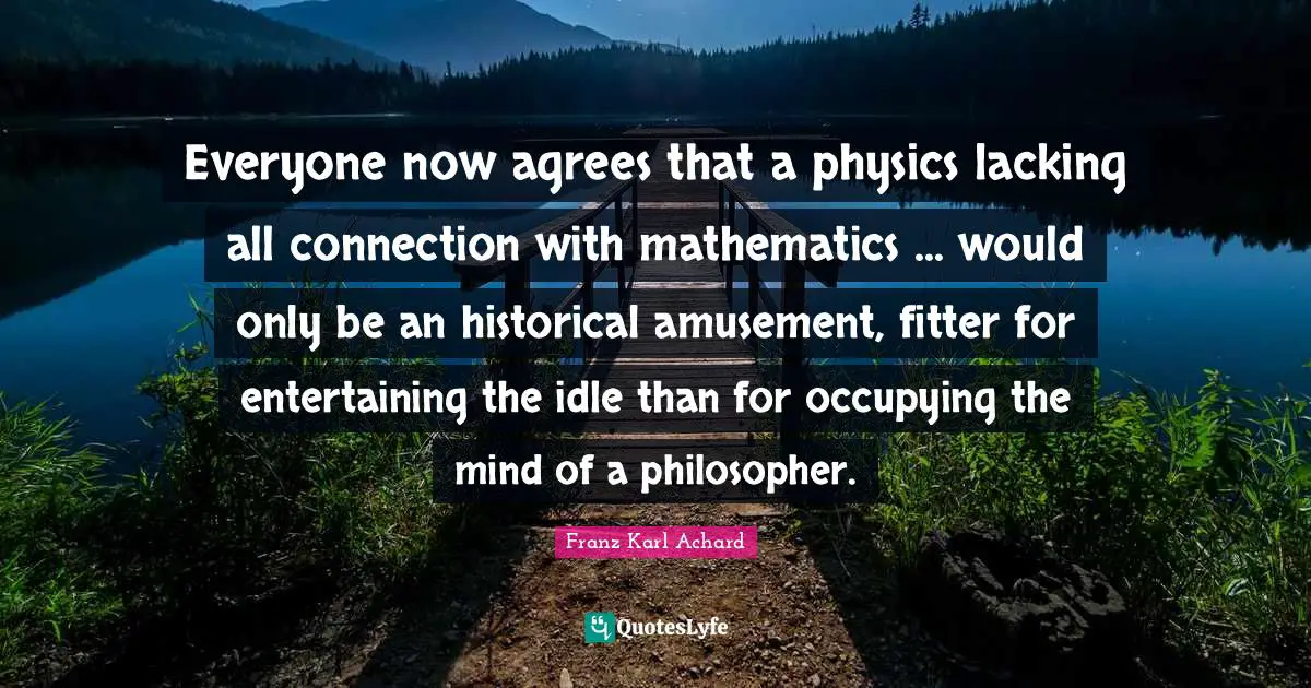 Everyone now agrees that a physics lacking all connection with mathematics ... would only be an historical amusement, fitter for entertaining the idle than for occupying the mind of a philosopher.