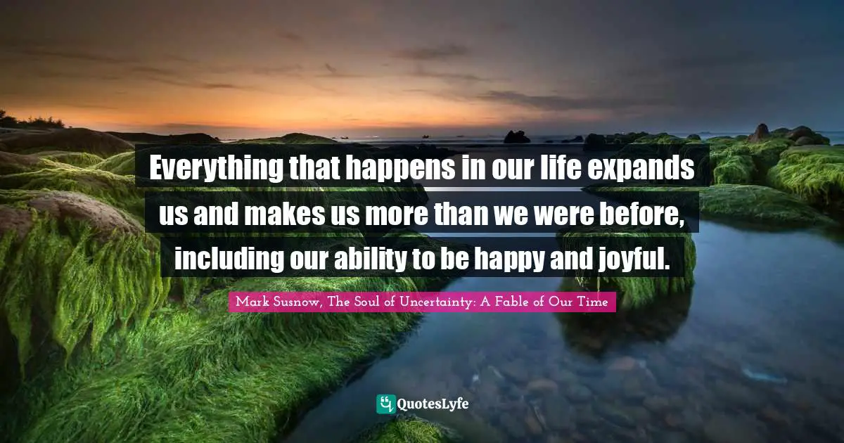 Everything that happens in our life expands us and makes us more than we were before, including our ability to be happy and joyful.