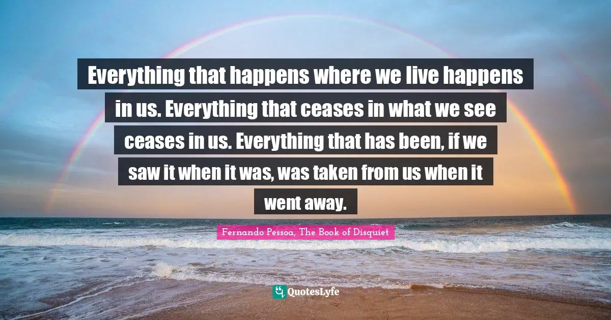 Everything that happens where we live happens in us. Everything that ceases in what we see ceases in us. Everything that has been, if we saw it when it was, was taken from us when it went away.