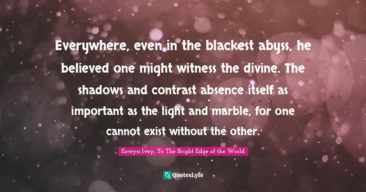 Everywhere, even in the blackest abyss, he believed one might witness the divine. The shadows and contrast―absence itself―as important as the light and marble, for one cannot exist without the other.